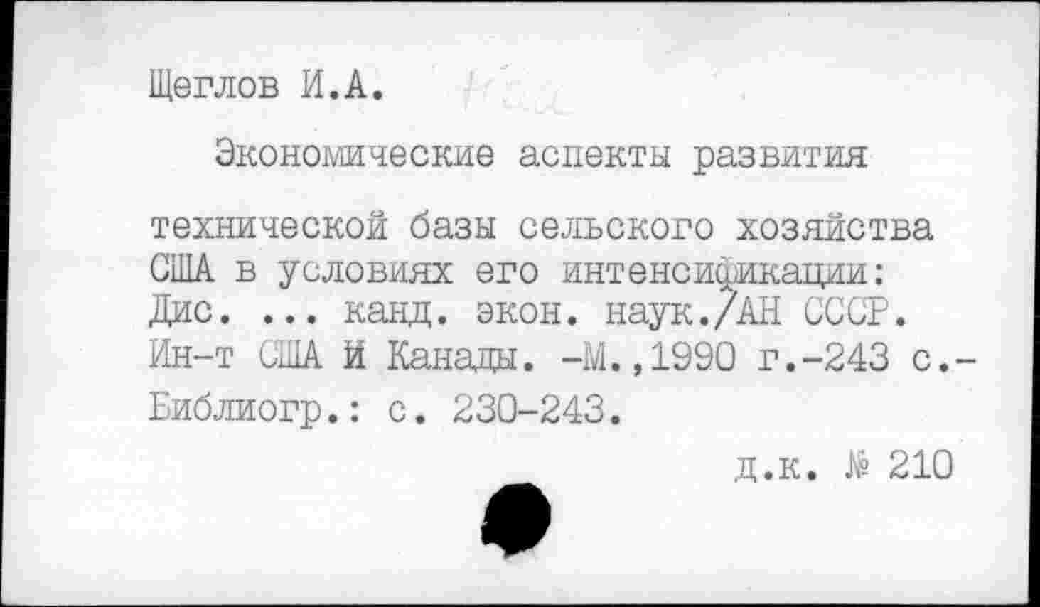 ﻿Щеглов И.А.
Экономические аспекты развития технической базы сельского хозяйства США в условиях его интенсификации: Дис. ... канд. экон. наук./АН СССР. Ин-т США И Канады. -М.,1990 г.-243 с,-Библиогр.: с. 230-243.
д.к. № 210